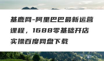 基鹿网-阿里巴巴最新运营课程，1688零基础开店实操百度网盘下载