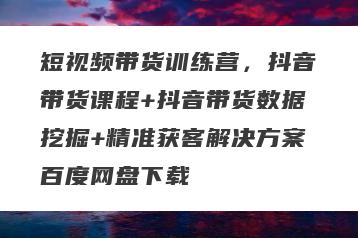 短视频带货训练营，抖音带货课程+抖音带货数据挖掘+精准获客解决方案百度网盘下载