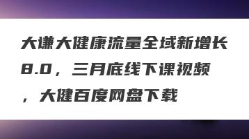大谦大健康流量全域新增长8.0，三月底线下课视频，大健百度网盘下载