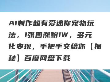 AI制作超有爱迷你宠物玩法，1张图涨粉1W，多元化变现，手把手交给你【揭秘】百度网盘下载