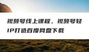 视频号线上课程，视频号轻IP打造百度网盘下载