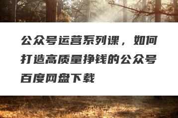 公众号运营系列课，如何打造高质量挣钱的公众号百度网盘下载