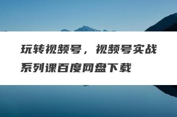 玩转视频号，视频号实战系列课百度网盘下载
