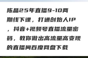 陈晶25年直播9-10两期线下课，打通创始人IP，抖音+视频号直播流量密码，教你做出高流量高变现的直播间百度网盘下载