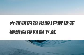 大姐姐的短视频IP带货实操班百度网盘下载