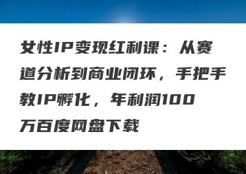 女性IP变现红利课：从赛道分析到商业闭环，手把手教IP孵化，年利润100万百度网盘下载