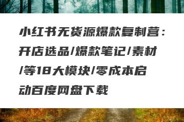 小红书无货源爆款复制营：开店选品/爆款笔记/素材/等18大模块/零成本启动百度网盘下载