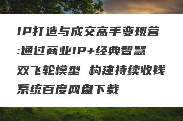 IP打造与成交高手变现营:通过商业IP+经典智慧双飞轮模型 构建持续收钱系统百度网盘下载