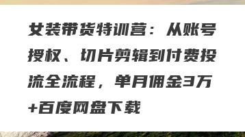 女装带货特训营：从账号授权、切片剪辑到付费投流全流程，单月佣金3万+百度网盘下载