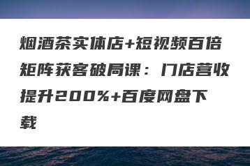 烟酒茶实体店+短视频百倍矩阵获客破局课：门店营收提升200%+百度网盘下载
