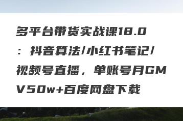 多平台带货实战课18.0：抖音算法/小红书笔记/视频号直播，单账号月GMV50w+百度网盘下载