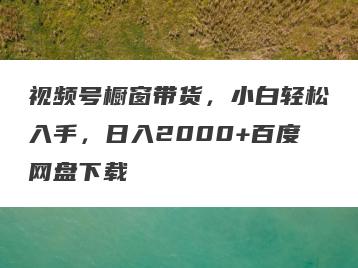 视频号橱窗带货，小白轻松入手，日入2000+百度网盘下载