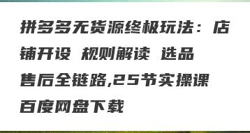 拼多多无货源终极玩法：店铺开设→规则解读→选品→售后全链路,25节实操课百度网盘下载
