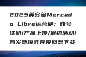 2025美客多Mercado Libre运营课：账号注册/产品上传/促销活动/自发货模式百度网盘下载