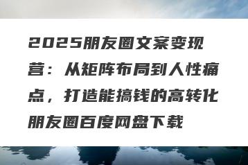 2025朋友圈文案变现营：从矩阵布局到人性痛点，打造能搞钱的高转化朋友圈百度网盘下载