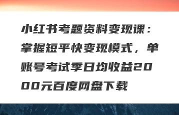 小红书考题资料变现课：掌握短平快变现模式，单账号考试季日均收益2000元百度网盘下载