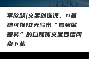 李欣频|文案创造课,0基础可报10天写出“看到就想转”的自媒体文案百度网盘下载