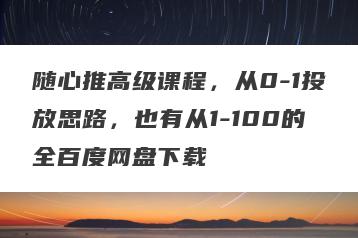 随心推高级课程，从0-1投放思路，也有从1-100的全百度网盘下载