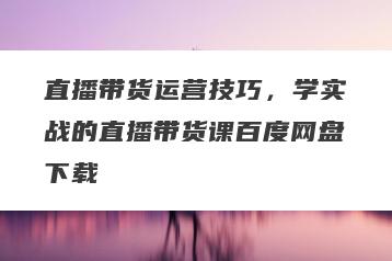 直播带货运营技巧，学实战的直播带货课百度网盘下载