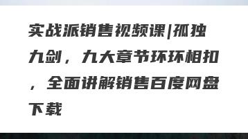 实战派销售视频课|孤独九剑，九大章节环环相扣，全面讲解销售百度网盘下载