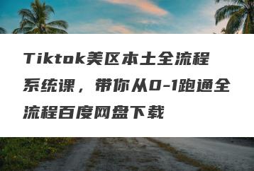Tiktok美区本土全流程系统课，带你从0-1跑通全流程百度网盘下载