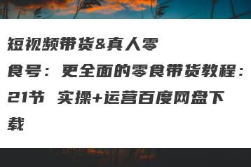 短视频带货&真人零食号：更全面的零食带货教程：21节 实操+运营百度网盘下载