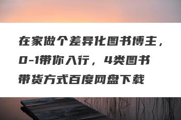 在家做个差异化图书博主，0-1带你入行，4类图书带货方式百度网盘下载