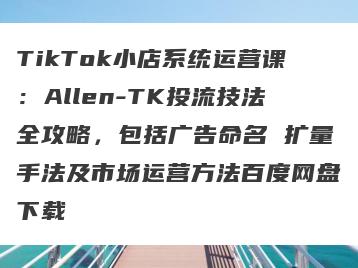 TikTok小店系统运营课：Allen-TK投流技法全攻略，包括广告命名 扩量手法及市场运营方法百度网盘下载