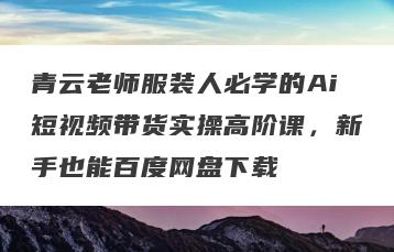 青云老师服装人必学的Ai短视频带货实操高阶课，新手也能百度网盘下载