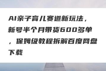 AI亲子育儿赛道新玩法，新号半个月带货600多单，保姆级教程拆解百度网盘下载