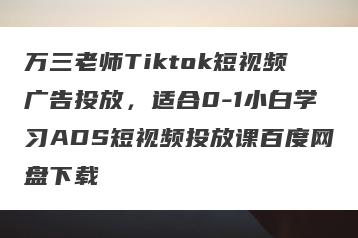 万三老师Tiktok短视频广告投放，适合0-1小白学习ADS短视频投放课百度网盘下载