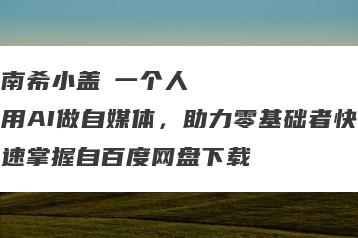 南希小盖・一个人用AI做自媒体，助力零基础者快速掌握自百度网盘下载