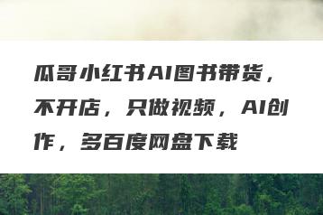 瓜哥小红书AI图书带货，不开店，只做视频，AI创作，多百度网盘下载