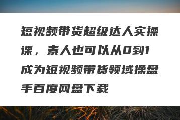 短视频带货超级达人实操课，素人也可以从0到1成为短视频带货领域操盘手百度网盘下载