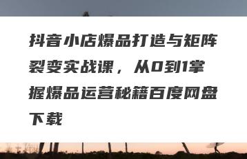 抖音小店爆品打造与矩阵裂变实战课，从0到1掌握爆品运营秘籍百度网盘下载