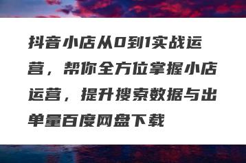抖音小店从0到1实战运营，帮你全方位掌握小店运营，提升搜索数据与出单量百度网盘下载
