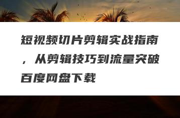 短视频切片剪辑实战指南，从剪辑技巧到流量突破百度网盘下载