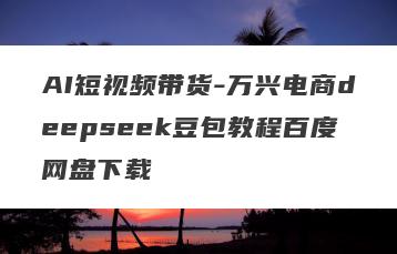 AI短视频带货-万兴电商deepseek豆包教程百度网盘下载