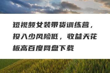短视频女装带货训练营,投入少风险低,收益天花板高百度网盘下载
