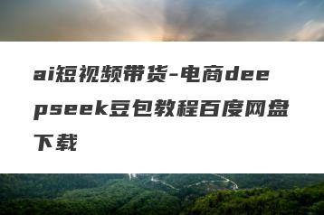 ai短视频带货-电商deepseek豆包教程百度网盘下载