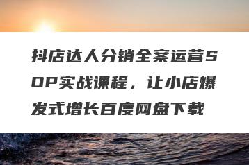 抖店达人分销全案运营SOP实战课程，让小店爆发式增长百度网盘下载