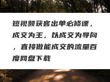 短视频获客出单必修课，成交为王，以成交为导向，直接做能成交的流量百度网盘下载