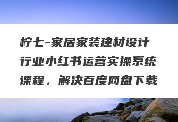 柠七-家居家装建材设计行业小红书运营实操系统课程，解决百度网盘下载