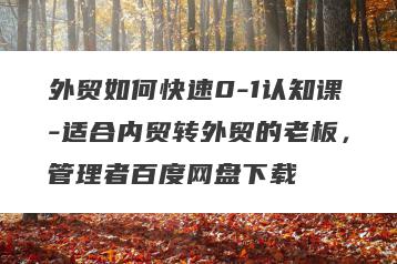 外贸如何快速0-1认知课-适合内贸转外贸的老板，管理者百度网盘下载