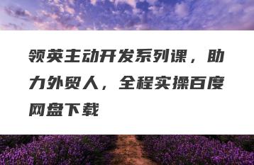 领英主动开发系列课，助力外贸人，全程实操百度网盘下载