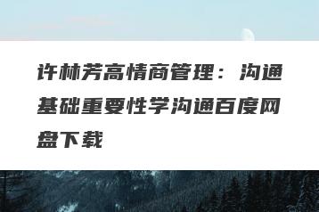 许林芳高情商管理：沟通基础重要性学沟通百度网盘下载