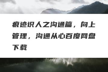 痕迹识人之沟通篇，向上管理，沟通从心百度网盘下载