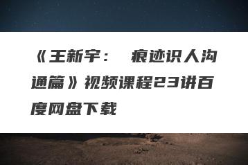 《王新宇： 痕迹识人沟通篇》视频课程23讲百度网盘下载
