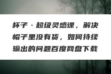 杯子·超级灵感课,解决帽子里没有货,如何持续输出的问题百度网盘下载