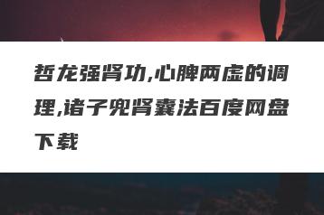 哲龙强肾功,心脾两虚的调理,诸子兜肾囊法百度网盘下载